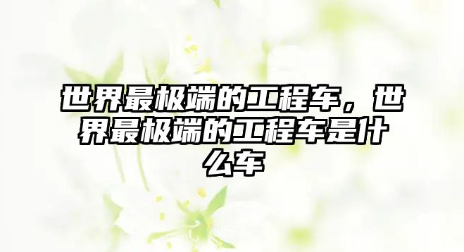 世界最極端的工程車(chē)，世界最極端的工程車(chē)是什么車(chē)