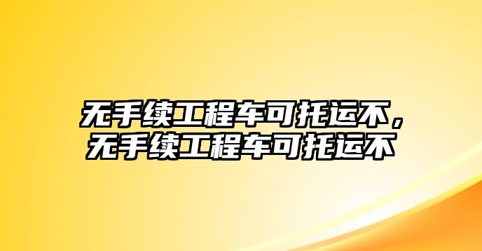 無手續(xù)工程車可托運不，無手續(xù)工程車可托運不