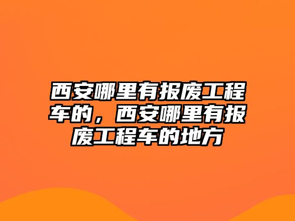 西安哪里有報(bào)廢工程車的，西安哪里有報(bào)廢工程車的地方