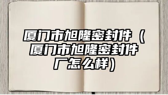 廈門市旭隆密封件（廈門市旭隆密封件廠怎么樣）