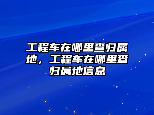 工程車在哪里查歸屬地，工程車在哪里查歸屬地信息