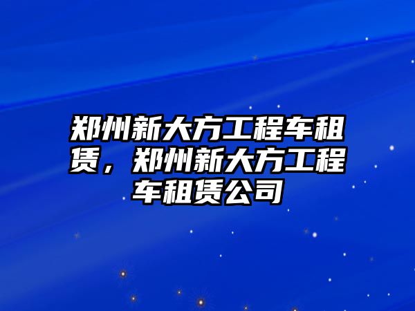 鄭州新大方工程車租賃，鄭州新大方工程車租賃公司