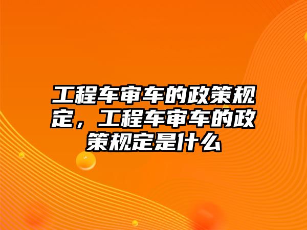 工程車審車的政策規(guī)定，工程車審車的政策規(guī)定是什么