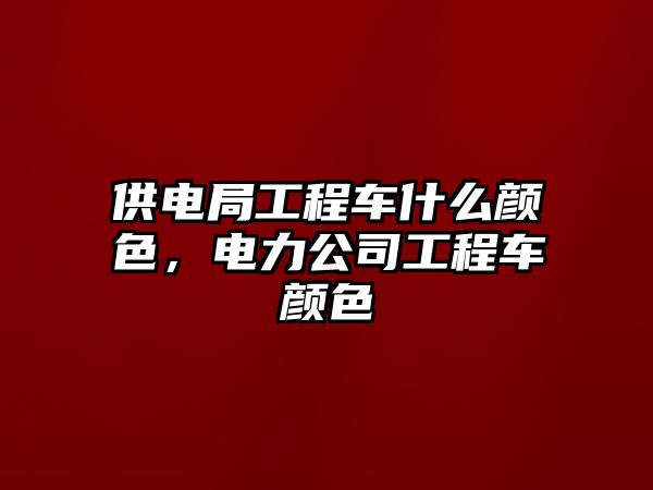 供電局工程車什么顏色，電力公司工程車顏色