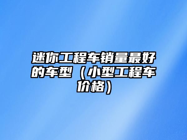 迷你工程車(chē)銷(xiāo)量最好的車(chē)型（小型工程車(chē)價(jià)格）