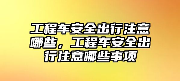 工程車安全出行注意哪些，工程車安全出行注意哪些事項