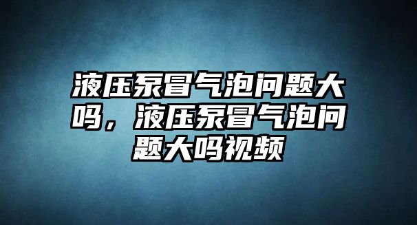 液壓泵冒氣泡問題大嗎，液壓泵冒氣泡問題大嗎視頻