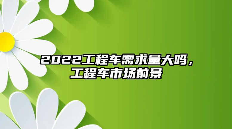 2022工程車需求量大嗎，工程車市場前景