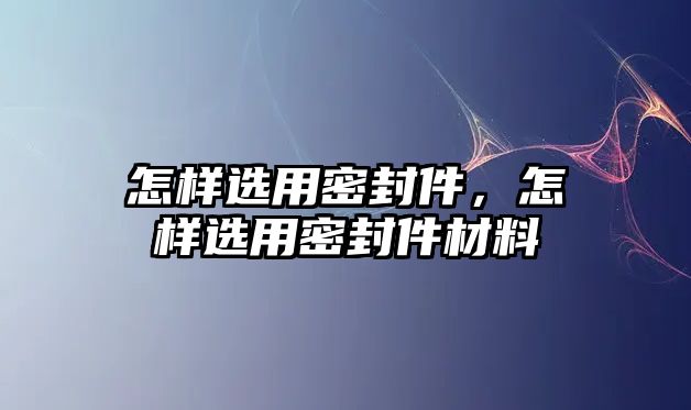 怎樣選用密封件，怎樣選用密封件材料