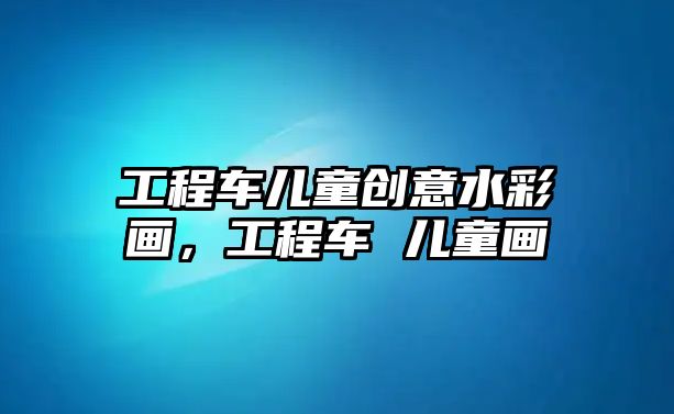 工程車兒童創(chuàng)意水彩畫，工程車 兒童畫