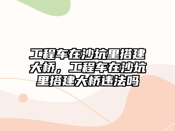 工程車在沙坑里搭建大橋，工程車在沙坑里搭建大橋違法嗎