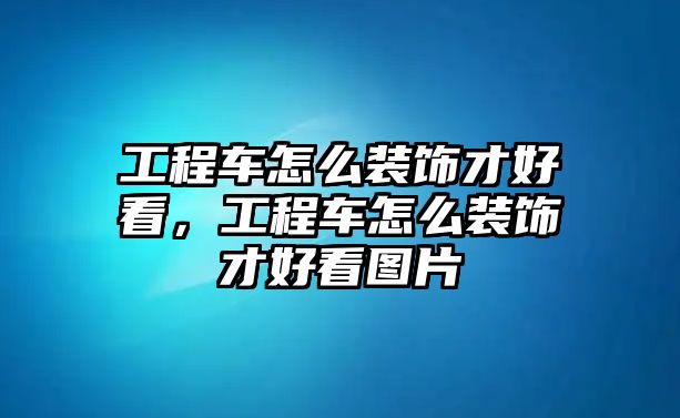 工程車怎么裝飾才好看，工程車怎么裝飾才好看圖片