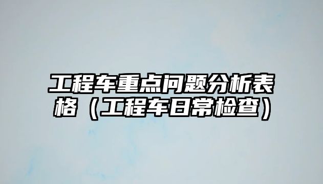 工程車重點(diǎn)問題分析表格（工程車日常檢查）