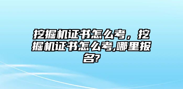 挖掘機證書怎么考，挖掘機證書怎么考,哪里報名?