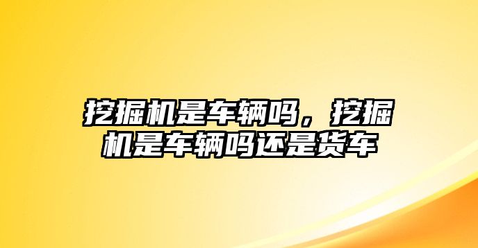 挖掘機(jī)是車(chē)輛嗎，挖掘機(jī)是車(chē)輛嗎還是貨車(chē)