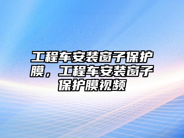 工程車安裝窗子保護(hù)膜，工程車安裝窗子保護(hù)膜視頻