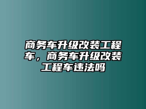 商務(wù)車升級改裝工程車，商務(wù)車升級改裝工程車違法嗎