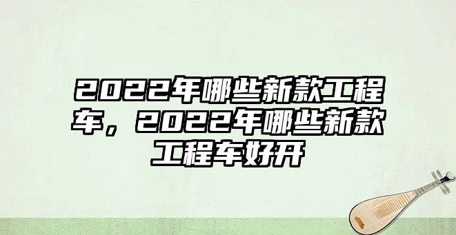 2022年哪些新款工程車(chē)，2022年哪些新款工程車(chē)好開(kāi)