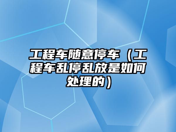 工程車隨意停車（工程車亂停亂放是如何處理的）