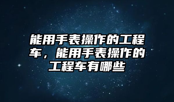 能用手表操作的工程車，能用手表操作的工程車有哪些