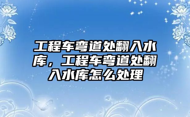 工程車彎道處翻入水庫，工程車彎道處翻入水庫怎么處理