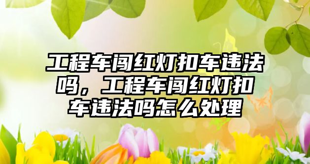 工程車闖紅燈扣車違法嗎，工程車闖紅燈扣車違法嗎怎么處理