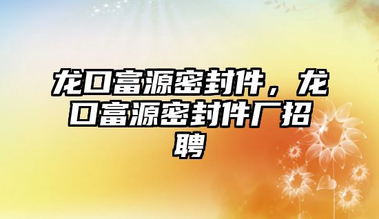 龍口富源密封件，龍口富源密封件廠招聘