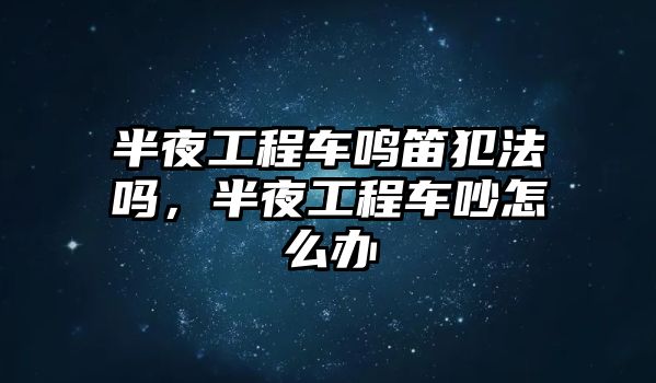 半夜工程車鳴笛犯法嗎，半夜工程車吵怎么辦