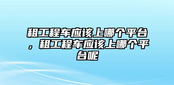 租工程車應該上哪個平臺，租工程車應該上哪個平臺呢