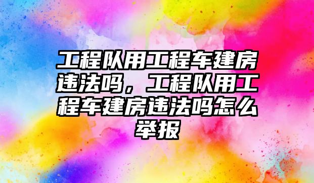 工程隊(duì)用工程車(chē)建房違法嗎，工程隊(duì)用工程車(chē)建房違法嗎怎么舉報(bào)