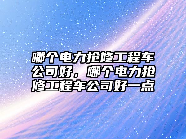 哪個(gè)電力搶修工程車(chē)公司好，哪個(gè)電力搶修工程車(chē)公司好一點(diǎn)