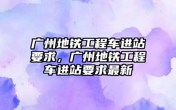 廣州地鐵工程車進站要求，廣州地鐵工程車進站要求最新