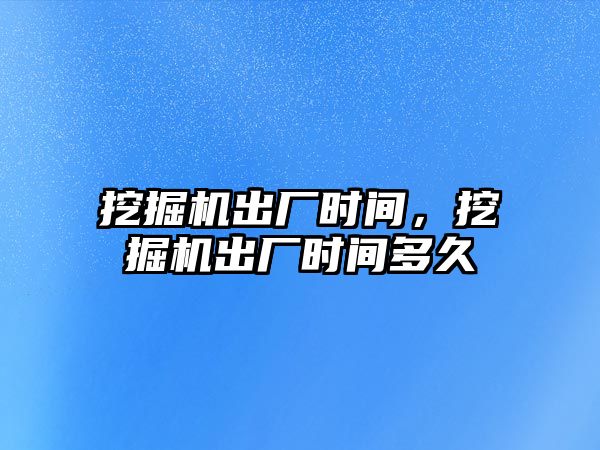 挖掘機出廠時間，挖掘機出廠時間多久