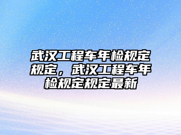 武漢工程車年檢規(guī)定規(guī)定，武漢工程車年檢規(guī)定規(guī)定最新