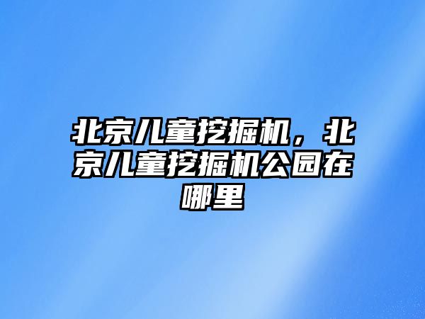 北京兒童挖掘機(jī)，北京兒童挖掘機(jī)公園在哪里