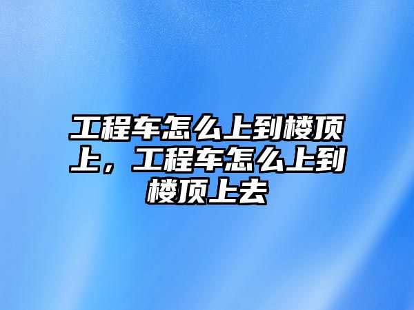 工程車怎么上到樓頂上，工程車怎么上到樓頂上去