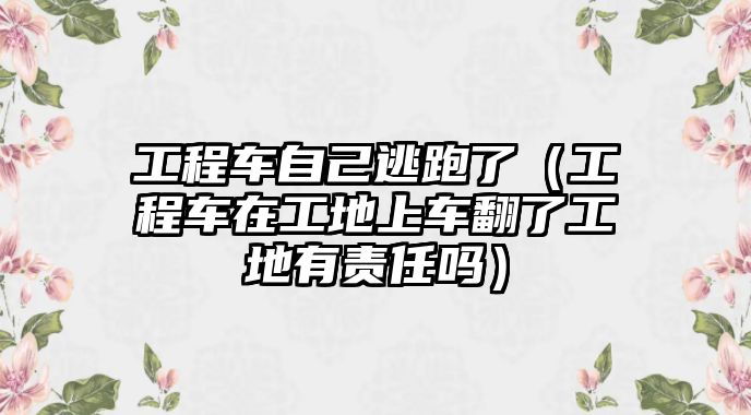 工程車自己逃跑了（工程車在工地上車翻了工地有責任嗎）