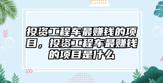 投資工程車最賺錢的項目，投資工程車最賺錢的項目是什么