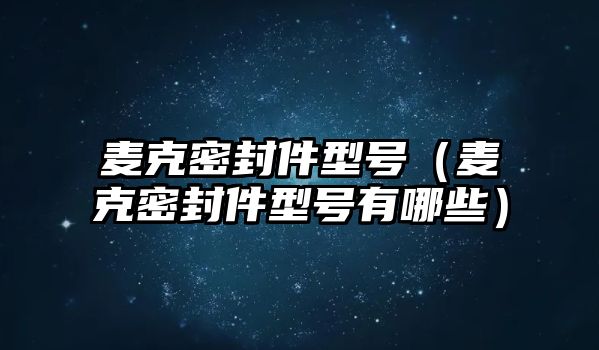 麥克密封件型號（麥克密封件型號有哪些）