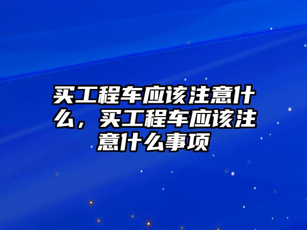 買工程車應該注意什么，買工程車應該注意什么事項