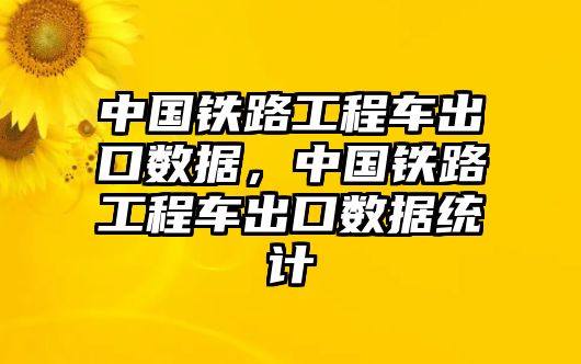 中國鐵路工程車出口數(shù)據(jù)，中國鐵路工程車出口數(shù)據(jù)統(tǒng)計(jì)