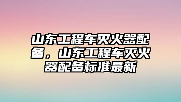 山東工程車滅火器配備，山東工程車滅火器配備標(biāo)準(zhǔn)最新