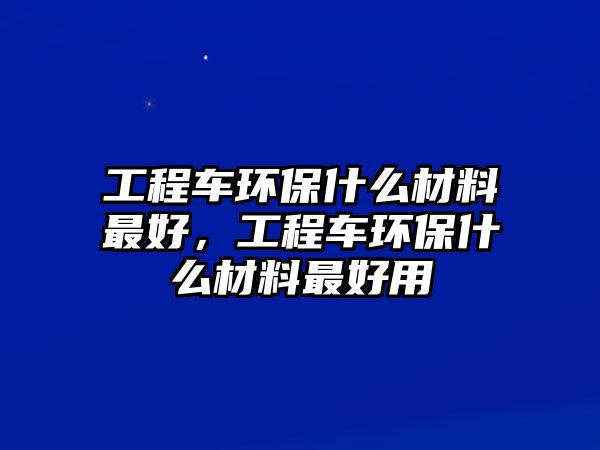 工程車環(huán)保什么材料最好，工程車環(huán)保什么材料最好用