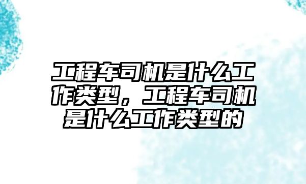 工程車司機是什么工作類型，工程車司機是什么工作類型的