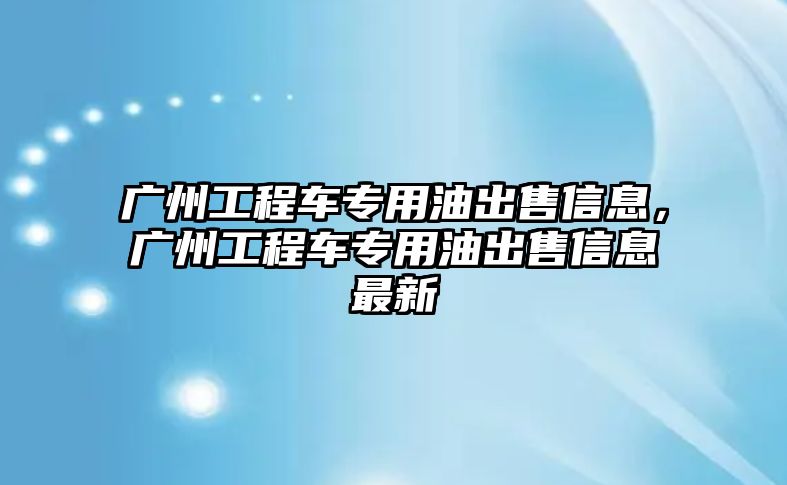 廣州工程車專用油出售信息，廣州工程車專用油出售信息最新