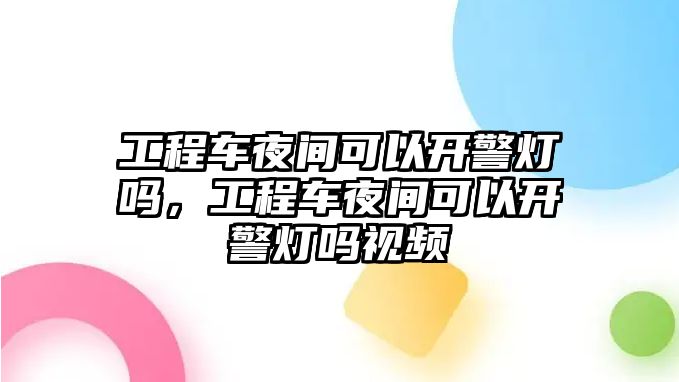 工程車夜間可以開警燈嗎，工程車夜間可以開警燈嗎視頻