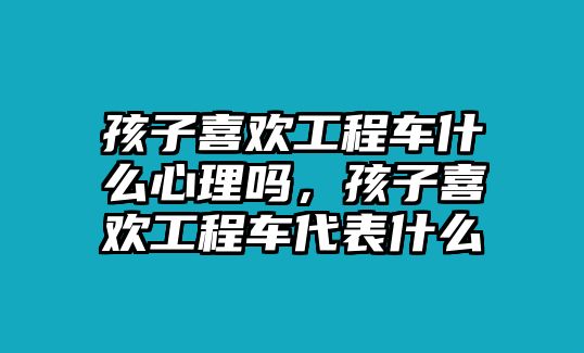 孩子喜歡工程車什么心理嗎，孩子喜歡工程車代表什么