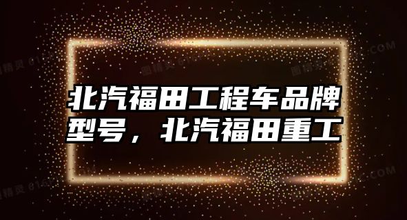 北汽福田工程車品牌型號(hào)，北汽福田重工