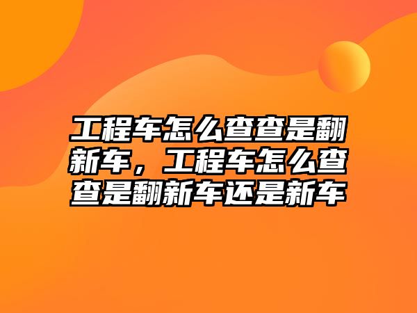 工程車怎么查查是翻新車，工程車怎么查查是翻新車還是新車