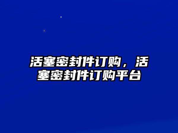 活塞密封件訂購(gòu)，活塞密封件訂購(gòu)平臺(tái)